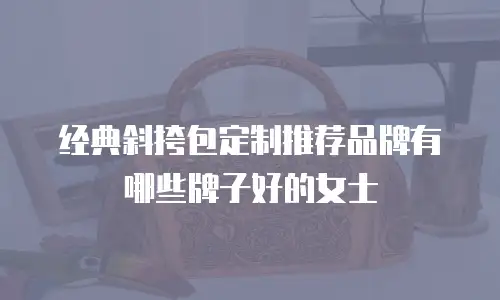 经典斜挎包定制推荐品牌有哪些牌子好的女士