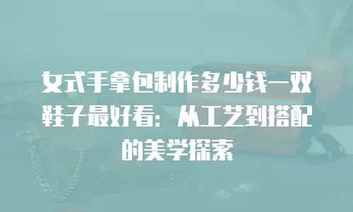 女式手拿包制作多少钱一双鞋子最好看：从工艺到搭配的美学探索
