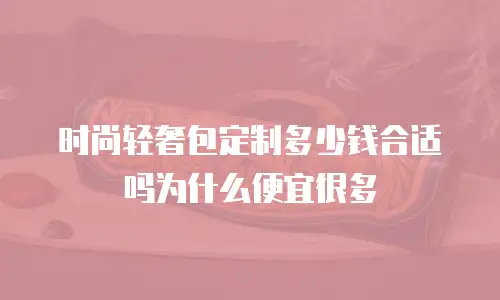 时尚轻奢包定制多少钱合适吗为什么便宜很多