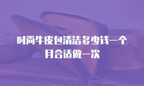 时尚牛皮包清洁多少钱一个月合适做一次
