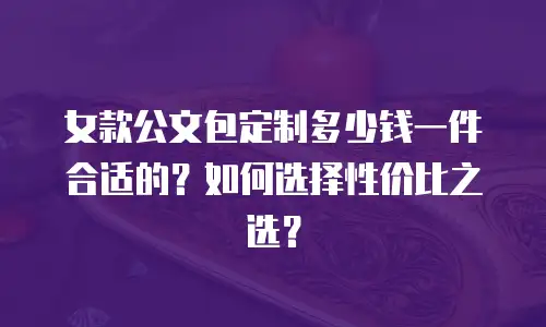 女款公文包定制多少钱一件合适的？如何选择性价比之选？