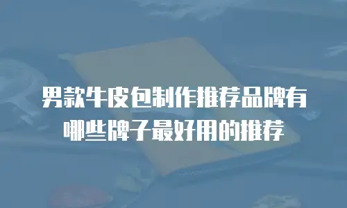 男款牛皮包制作推荐品牌有哪些牌子最好用的推荐