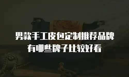 男款手工皮包定制推荐品牌有哪些牌子比较好看