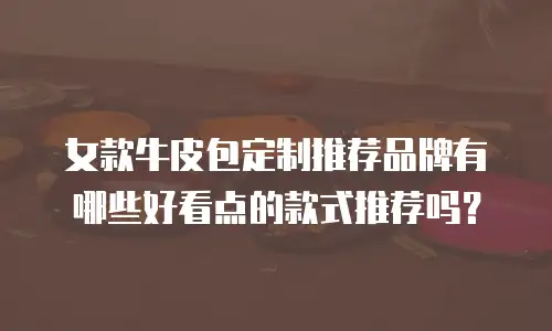 女款牛皮包定制推荐品牌有哪些好看点的款式推荐吗？