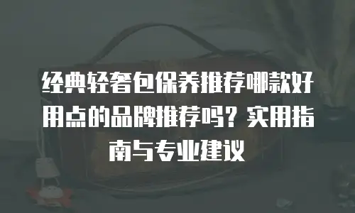 经典轻奢包保养推荐哪款好用点的品牌推荐吗？实用指南与专业建议