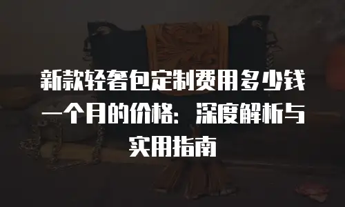 新款轻奢包定制费用多少钱一个月的价格：深度解析与实用指南