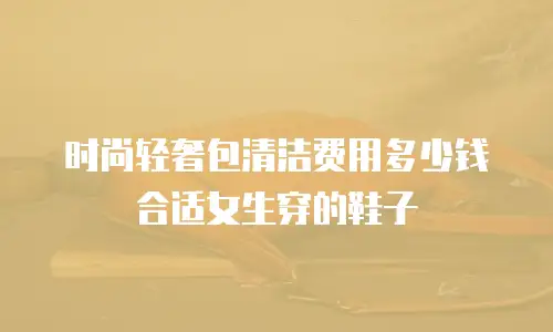 时尚轻奢包清洁费用多少钱合适女生穿的鞋子