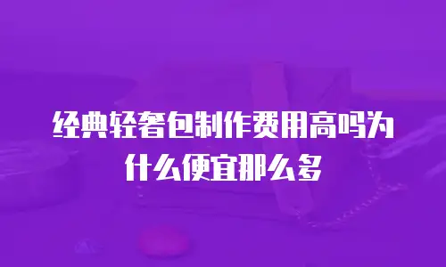 经典轻奢包制作费用高吗为什么便宜那么多