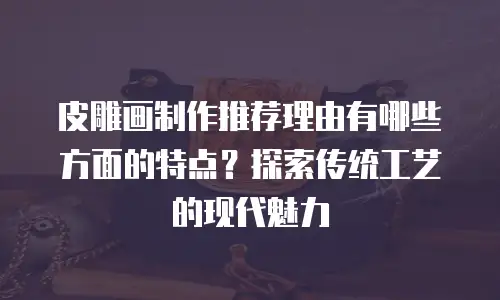 皮雕画制作推荐理由有哪些方面的特点？探索传统工艺的现代魅力