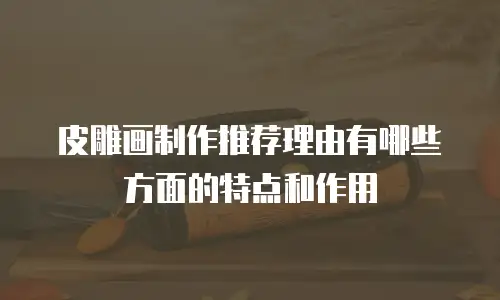皮雕画制作推荐理由有哪些方面的特点和作用