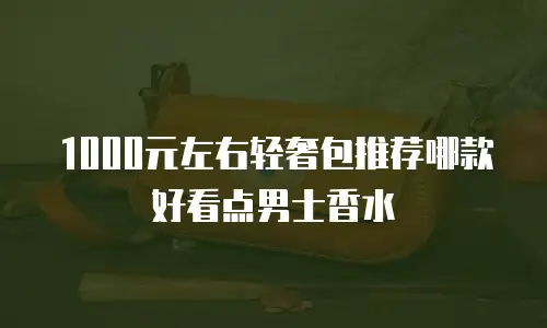1000元左右轻奢包推荐哪款好看点男士香水