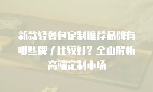 新款轻奢包定制推荐品牌有哪些牌子比较好？全面解析高端定制市场