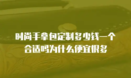 时尚手拿包定制多少钱一个合适吗为什么便宜很多