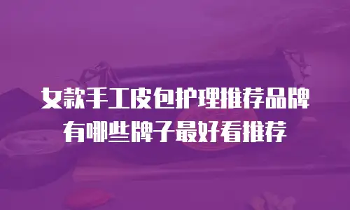 女款手工皮包护理推荐品牌有哪些牌子最好看推荐