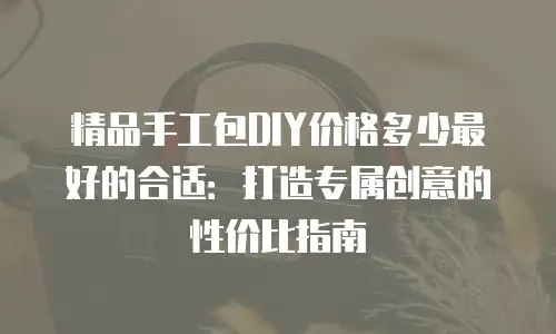 精品手工包DIY价格多少最好的合适：打造专属创意的性价比指南