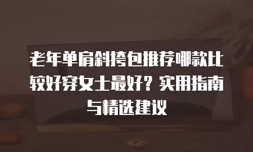 老年单肩斜挎包推荐哪款比较好穿女士最好？实用指南与精选建议