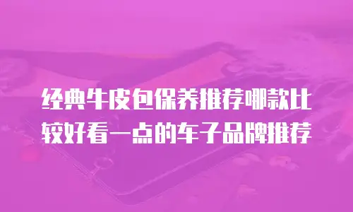 经典牛皮包保养推荐哪款比较好看一点的车子品牌推荐