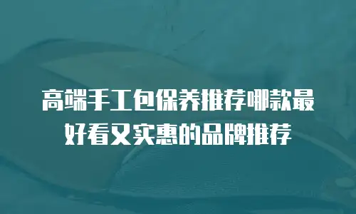 高端手工包保养推荐哪款最好看又实惠的品牌推荐