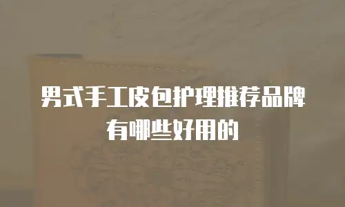 男式手工皮包护理推荐品牌有哪些好用的