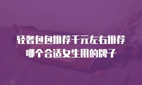 轻奢包包推荐千元左右推荐哪个合适女生用的牌子