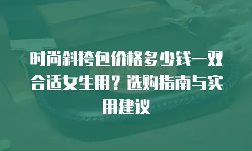 时尚斜挎包价格多少钱一双合适女生用？选购指南与实用建议
