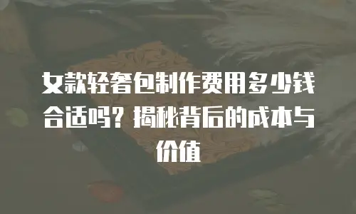 女款轻奢包制作费用多少钱合适吗？揭秘背后的成本与价值