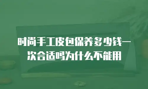 时尚手工皮包保养多少钱一次合适吗为什么不能用
