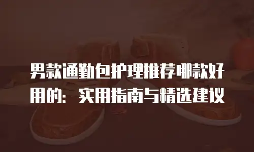 男款通勤包护理推荐哪款好用的：实用指南与精选建议