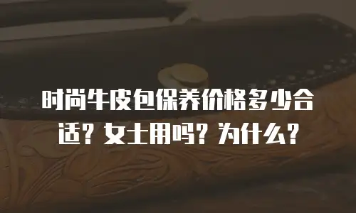 时尚牛皮包保养价格多少合适？女士用吗？为什么？