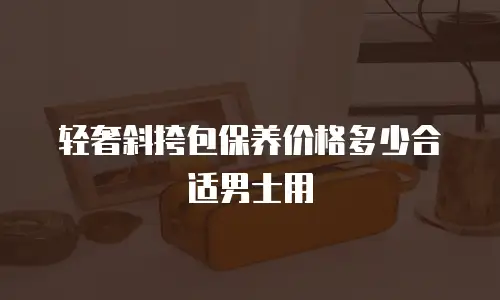 轻奢斜挎包保养价格多少合适男士用