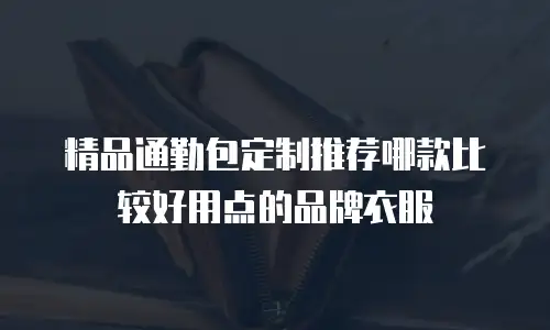 精品通勤包定制推荐哪款比较好用点的品牌衣服