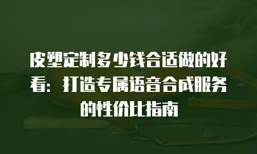 皮塑定制多少钱合适做的好看：打造专属语音合成服务的性价比指南