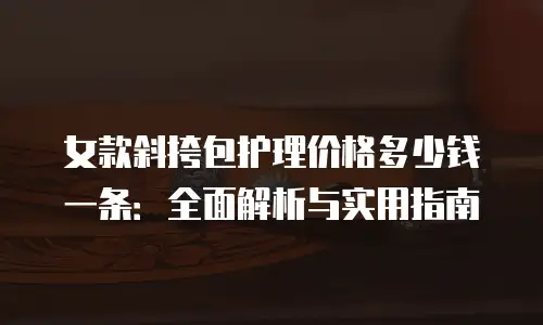 女款斜挎包护理价格多少钱一条：全面解析与实用指南
