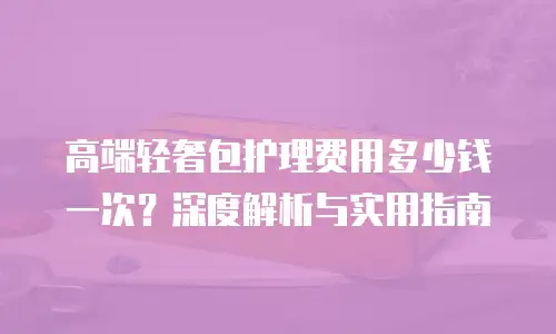 高端轻奢包护理费用多少钱一次？深度解析与实用指南