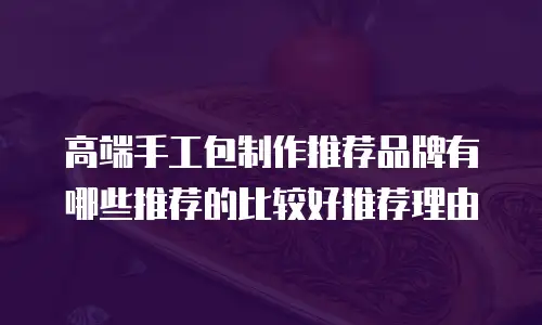 高端手工包制作推荐品牌有哪些推荐的比较好推荐理由