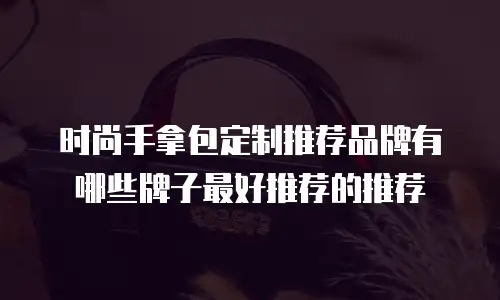 时尚手拿包定制推荐品牌有哪些牌子最好推荐的推荐