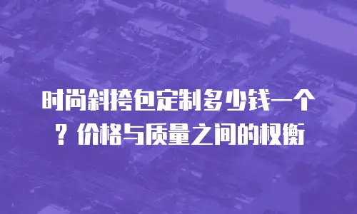 时尚斜挎包定制多少钱一个？价格与质量之间的权衡