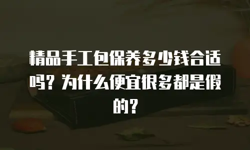 精品手工包保养多少钱合适吗？为什么便宜很多都是假的？
