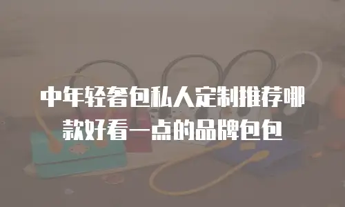 中年轻奢包私人定制推荐哪款好看一点的品牌包包