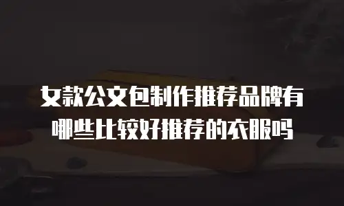 女款公文包制作推荐品牌有哪些比较好推荐的衣服吗