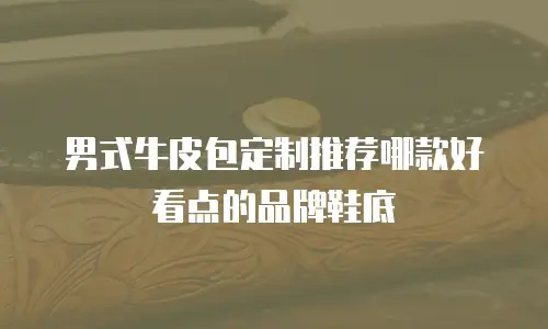 男式牛皮包定制推荐哪款好看点的品牌鞋底