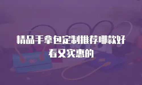 精品手拿包定制推荐哪款好看又实惠的