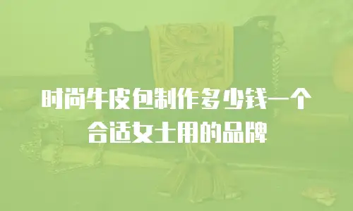 时尚牛皮包制作多少钱一个合适女士用的品牌