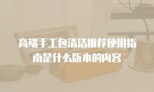 高端手工包清洁推荐使用指南是什么版本的内容