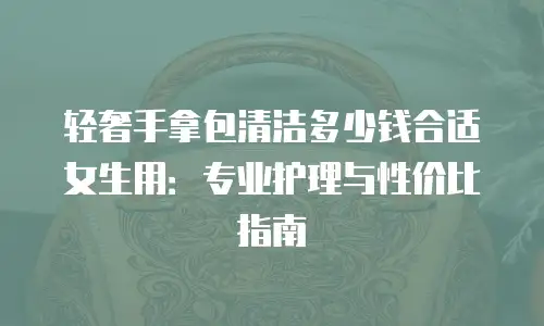轻奢手拿包清洁多少钱合适女生用：专业护理与性价比指南