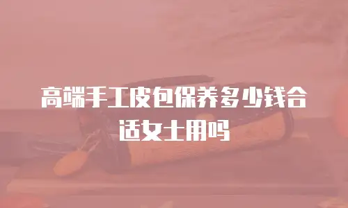 高端手工皮包保养多少钱合适女士用吗