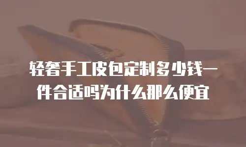 轻奢手工皮包定制多少钱一件合适吗为什么那么便宜