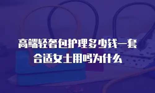 高端轻奢包护理多少钱一套合适女士用吗为什么