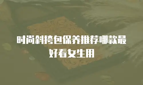 时尚斜挎包保养推荐哪款最好看女生用