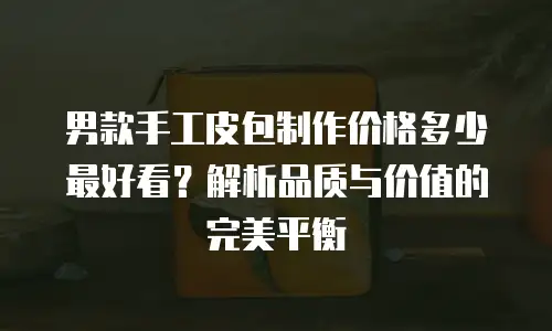 男款手工皮包制作价格多少最好看？解析品质与价值的完美平衡